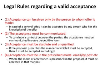 Legal Rules regarding a valid acceptance
• (1) Acceptance can be given only by the person to whom offer is
made:
– In case of a general offer, it can be accepted by any person who has the
knowledge of the offer
• (2) The acceptance must be communicated:
– To conclude a contract between the parties, the acceptance must be
communicated in some perceptible form.
• (3) Acceptance must be absolute and unqualified:
– If the proposal prescribes the manner in which it must be accepted,
then it must be accepted accordingly.
• (4) Acceptance must be in the prescribed mode: email/by post etc
– Where the mode of acceptance is prescribed in the proposal, it must be
accepted in that manner.
 