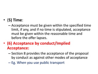 • (5) Time:
– Acceptance must be given within the specified time
limit, if any, and if no time is stipulated, acceptance
must be given within the reasonable time and
before the offer lapses.
• (6) Acceptance by conduct/Implied
Acceptance:
– Section 8 provides the acceptance of the proposal
by conduct as against other modes of acceptance
– Eg. When you use public transport
 