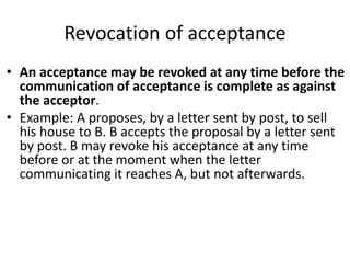 Revocation of acceptance
• An acceptance may be revoked at any time before the
communication of acceptance is complete as against
the acceptor.
• Example: A proposes, by a letter sent by post, to sell
his house to B. B accepts the proposal by a letter sent
by post. B may revoke his acceptance at any time
before or at the moment when the letter
communicating it reaches A, but not afterwards.
 
