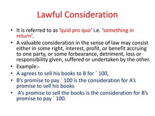 Lawful Consideration
• It is referred to as ‘quid pro quo’ i.e. ‘something in
return’.
• A valuable consideration in the sense of law may consist
either in some right, interest, profit, or benefit accruing
to one party, or some forbearance, detriment, loss or
responsibility given, suffered or undertaken by the other.
• Example:-
• A agrees to sell his books to B for ` 100,
• B’s promise to pay ` 100 is the consideration for A’s
promise to sell his books
• A’s promise to sell the books is the consideration for B’s
promise to pay ` 100.
 