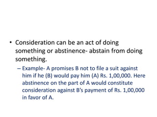 • Consideration can be an act of doing
something or abstinence- abstain from doing
something.
– Example- A promises B not to file a suit against
him if he (B) would pay him (A) Rs. 1,00,000. Here
abstinence on the part of A would constitute
consideration against B’s payment of Rs. 1,00,000
in favor of A.
 