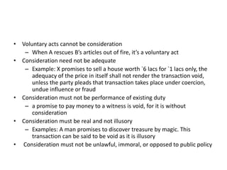 • Voluntary acts cannot be consideration
– When A rescues B’s articles out of fire, it’s a voluntary act
• Consideration need not be adequate
– Example: X promises to sell a house worth `6 lacs for `1 lacs only, the
adequacy of the price in itself shall not render the transaction void,
unless the party pleads that transaction takes place under coercion,
undue influence or fraud
• Consideration must not be performance of existing duty
– a promise to pay money to a witness is void, for it is without
consideration
• Consideration must be real and not illusory
– Examples: A man promises to discover treasure by magic. This
transaction can be said to be void as it is illusory
• Consideration must not be unlawful, immoral, or opposed to public policy
 