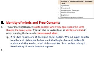 II. Identity of minds and Free Consent:
1. Two or more persons are said to consent when they agree upon the same
thing in the same sense. This can also be understood as identity of minds in
understanding the terms viz consensus ad idem.
Eg. A has two houses, one at Kochi and one at Kollam. When A makes an offer
to sell one of his houses, he has in mind selling his house at Kollam. B
understands that A wish to sell his house at Kochi and wishes to busy it.
Here identity of minds does not happen.
2.
 