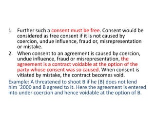 1. Further such a consent must be free. Consent would be
considered as free consent if it is not caused by
coercion, undue influence, fraud or, misrepresentation
or mistake.
2. When consent to an agreement is caused by coercion,
undue influence, fraud or misrepresentation, the
agreement is a contract voidable at the option of the
party whose consent was so caused. When consent is
vitiated by mistake, the contract becomes void.
Example: A threatened to shoot B if he (B) does not lend
him `2000 and B agreed to it. Here the agreement is entered
into under coercion and hence voidable at the option of B.
 