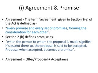 (i) Agreement & Promise
• Agreement - The term ‘agreement’ given in Section 2(e) of
the Act is defined as-
• “every promise and every set of promises, forming the
consideration for each other”.
• Section 2 (b) defines promise as
• “when the person to whom the proposal is made signifies
his assent there to, the proposal is said to be accepted.
Proposal when accepted, becomes a promise”.
• Agreement = Offer/Proposal + Acceptance
 