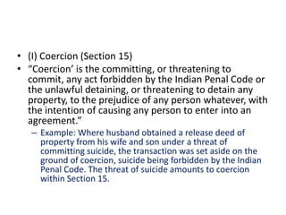 • (I) Coercion (Section 15)
• “Coercion’ is the committing, or threatening to
commit, any act forbidden by the Indian Penal Code or
the unlawful detaining, or threatening to detain any
property, to the prejudice of any person whatever, with
the intention of causing any person to enter into an
agreement.”
– Example: Where husband obtained a release deed of
property from his wife and son under a threat of
committing suicide, the transaction was set aside on the
ground of coercion, suicide being forbidden by the Indian
Penal Code. The threat of suicide amounts to coercion
within Section 15.
 