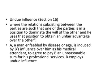• Undue influence (Section 16)
• where the relations subsisting between the
parties are such that one of the parties is in a
position to dominate the will of the other and he
uses that position to obtain an unfair advantage
over the other”.
• A, a man enfeebled by disease or age, is induced
by B’s influence over him as his medical
attendant, to agree to pay B an unreasonable
sum for his professional services. B employs
undue influence.
 