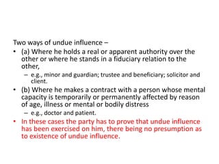 Two ways of undue influence –
• (a) Where he holds a real or apparent authority over the
other or where he stands in a fiduciary relation to the
other,
– e.g., minor and guardian; trustee and beneficiary; solicitor and
client.
• (b) Where he makes a contract with a person whose mental
capacity is temporarily or permanently affected by reason
of age, illness or mental or bodily distress
– e.g., doctor and patient.
• In these cases the party has to prove that undue influence
has been exercised on him, there being no presumption as
to existence of undue influence.
 