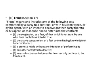 • (III) Fraud (Section 17)
‘Fraud’ means and includes any of the following acts
committed by a party to a contract, or with his connivance, or
by his agent, with an intent to deceive another party thereto
or his agent, or to induce him to enter into the contract:
– (1) the suggestion, as a fact, of that which is not true, by one
who does not believe it to be true;
– (2) the active concealment of a fact by one having knowledge or
belief of the fact;
– (3) a promise made without any intention of performing it;
– (4) any other act fitted to deceive;
– (5) any such act or omission as the law specially declares to be
fraudulent.
 