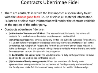 Contracts Uberrimae Fidei
• There are contracts in which the law imposes a special duty to act
with the utmost good faith i.e., to disclose all material information.
Failure to disclose such information will render the contract voidable
at the option of the other party.
• Contracts uberrimae fidei are:
– (a) Contract of insurance of all kinds: The assured must disclose to the insurer all
material facts and whatever he states must be correct and truthful.
– (b) Company prospectus: When a company invites the public to subscribe for its shares,
it is under statutory obligation to disclose truthfully the various matters set out in the
Companies Act. Any person responsible for non-disclosure of any of these matters is
liable to damages. Also, the contract to buy shares is voidable where there is a material
false statement or non- disclosure in the prospectus.
– (c) Contract for the sale of land: The vendor is under a duty to the purchaser to show
good title to the land he has contracted to sell.
– (d) Contracts of family arrangements: When the members of a family make
agreements or arrangements for the settlement of family property, each member of
the family must make full disclosure of every material fact within his knowledge.
 