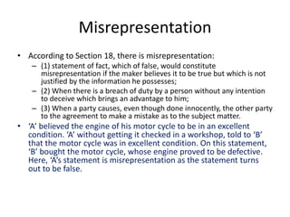 Misrepresentation
• According to Section 18, there is misrepresentation:
– (1) statement of fact, which of false, would constitute
misrepresentation if the maker believes it to be true but which is not
justified by the information he possesses;
– (2) When there is a breach of duty by a person without any intention
to deceive which brings an advantage to him;
– (3) When a party causes, even though done innocently, the other party
to the agreement to make a mistake as to the subject matter.
• ‘A’ believed the engine of his motor cycle to be in an excellent
condition. ‘A’ without getting it checked in a workshop, told to ‘B’
that the motor cycle was in excellent condition. On this statement,
‘B’ bought the motor cycle, whose engine proved to be defective.
Here, ‘A’s statement is misrepresentation as the statement turns
out to be false.
 