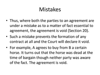 Mistakes
• Thus, where both the parties to an agreement are
under a mistake as to a matter of fact essential to
agreement, the agreement is void (Section 20).
• Such a mistake prevents the formation of any
contract at all and the Court will declare it void.
• For example, A agrees to buy from B a certain
horse. It turns out that the horse was dead at the
time of bargain though neither party was aware
of the fact. The agreement is void.
 