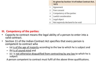 III. Competency of the parties:
• Capacity to contract means the legal ability of a person to enter into a
valid contract.
• Section 11 of the Indian Contract Act specifies that every person is
competent to contract who
– (a) is of the age of majority according to the law to which he is subject and
– (b) is of sound mind and
– (c) is not otherwise disqualified from contracting by any law to which he is
subject.
A person competent to contract must fulfil all the above three qualifications.
 