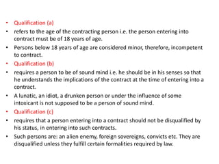 • Qualification (a)
• refers to the age of the contracting person i.e. the person entering into
contract must be of 18 years of age.
• Persons below 18 years of age are considered minor, therefore, incompetent
to contract.
• Qualification (b)
• requires a person to be of sound mind i.e. he should be in his senses so that
he understands the implications of the contract at the time of entering into a
contract.
• A lunatic, an idiot, a drunken person or under the influence of some
intoxicant is not supposed to be a person of sound mind.
• Qualification (c)
• requires that a person entering into a contract should not be disqualified by
his status, in entering into such contracts.
• Such persons are: an alien enemy, foreign sovereigns, convicts etc. They are
disqualified unless they fulfill certain formalities required by law.
 