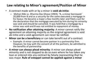 Law relating to Minor’s agreement/Position of Minor
• A contract made with or by a minor is void ab-initio:
– Mohori Bibi vs. Dharmo Das Ghose (1903), “A, a minor borrowed `
20,000 from B and as a security for the same executed a mortgage in
his favour. He became a major a few months later and filed a suit for
the declaration that the mortgage executed by him during his minority
was void and should be cancelled. It was held that a mortgage by a
minor was void and B was not entitled to repayment of money.
• No ratification after attaining majority: A minor cannot ratify the
agreement on attaining majority as the original agreement is void
ab initio and a void agreement can never be ratified.
• Minor can be a beneficiary or can take benefit out of a contract
– Example: A minor cannot become partner in a partnership firm.
However, he may with the consent of all the partners, be admitted to
the benefits of partnership
• A minor can always plead minority: A minor can always plead
minority and is not stopped to do so even where he has taken any
loan or entered into any contract by falsely representing that he
was major. Rule of estoppel cannot be applied against a minor
 