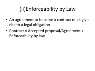 (ii)Enforceability by Law
• An agreement to become a contract must give
rise to a legal obligation
• Contract = Accepted proposal/Agreement +
Enforceability by law
 