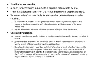 • Liability for necessaries
• A claim for necessaries supplied to a minor is enforceable by law.
• There is no personal liability of the minor, but only his property is liable.
• To render minor’s estate liable for necessaries two conditions must be
satisfied.
– (i) The contract must be for the goods reasonably necessary for his support in the
station in life. Expenses on minor’s education come within the scope of the word
‘necessaries’.
– (ii) The minor must not have already a sufficient supply of these necessaries.
• Contract by guardian –
– minor’s guardian can, under certain circumstances enter into a valid contract on minor’s
behalf.
– guardian makes a contract for the minor, which is within his competence and which is
for the benefit of the minor, there will be valid contract
– But all contracts made by guardian on behalf of a minor are not valid. For instance, the
guardian of a minor has no power to bind the minor by a contact for the purchase of
immovable Property. But a contract entered into by a certified guardian (appointed by
the Court) of a minor, with the sanction of the court for the sale of the minor’s property,
may be enforced by either party to the contract.
 