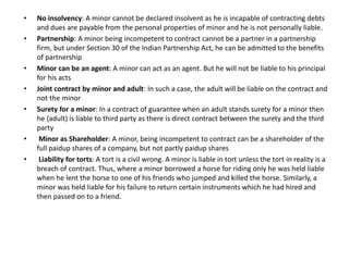 • No insolvency: A minor cannot be declared insolvent as he is incapable of contracting debts
and dues are payable from the personal properties of minor and he is not personally liable.
• Partnership: A minor being incompetent to contract cannot be a partner in a partnership
firm, but under Section 30 of the Indian Partnership Act, he can be admitted to the benefits
of partnership
• Minor can be an agent: A minor can act as an agent. But he will not be liable to his principal
for his acts
• Joint contract by minor and adult: In such a case, the adult will be liable on the contract and
not the minor
• Surety for a minor: In a contract of guarantee when an adult stands surety for a minor then
he (adult) is liable to third party as there is direct contract between the surety and the third
party
• Minor as Shareholder: A minor, being incompetent to contract can be a shareholder of the
full paidup shares of a company, but not partly paidup shares
• Liability for torts: A tort is a civil wrong. A minor is liable in tort unless the tort in reality is a
breach of contract. Thus, where a minor borrowed a horse for riding only he was held liable
when he lent the horse to one of his friends who jumped and killed the horse. Similarly, a
minor was held liable for his failure to return certain instruments which he had hired and
then passed on to a friend.
 