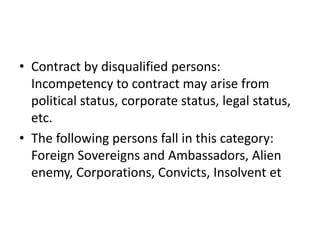 • Contract by disqualified persons:
Incompetency to contract may arise from
political status, corporate status, legal status,
etc.
• The following persons fall in this category:
Foreign Sovereigns and Ambassadors, Alien
enemy, Corporations, Convicts, Insolvent et
 