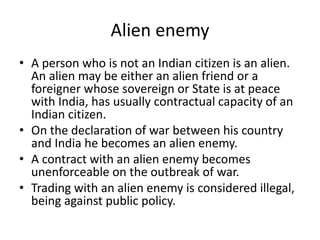 Alien enemy
• A person who is not an Indian citizen is an alien.
An alien may be either an alien friend or a
foreigner whose sovereign or State is at peace
with India, has usually contractual capacity of an
Indian citizen.
• On the declaration of war between his country
and India he becomes an alien enemy.
• A contract with an alien enemy becomes
unenforceable on the outbreak of war.
• Trading with an alien enemy is considered illegal,
being against public policy.
 