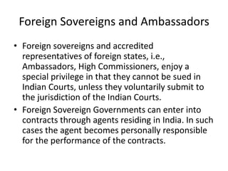 Foreign Sovereigns and Ambassadors
• Foreign sovereigns and accredited
representatives of foreign states, i.e.,
Ambassadors, High Commissioners, enjoy a
special privilege in that they cannot be sued in
Indian Courts, unless they voluntarily submit to
the jurisdiction of the Indian Courts.
• Foreign Sovereign Governments can enter into
contracts through agents residing in India. In such
cases the agent becomes personally responsible
for the performance of the contracts.
 