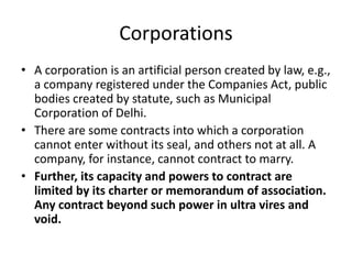 Corporations
• A corporation is an artificial person created by law, e.g.,
a company registered under the Companies Act, public
bodies created by statute, such as Municipal
Corporation of Delhi.
• There are some contracts into which a corporation
cannot enter without its seal, and others not at all. A
company, for instance, cannot contract to marry.
• Further, its capacity and powers to contract are
limited by its charter or memorandum of association.
Any contract beyond such power in ultra vires and
void.
 