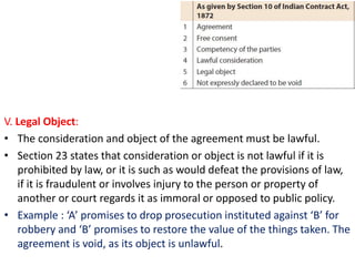 V. Legal Object:
• The consideration and object of the agreement must be lawful.
• Section 23 states that consideration or object is not lawful if it is
prohibited by law, or it is such as would defeat the provisions of law,
if it is fraudulent or involves injury to the person or property of
another or court regards it as immoral or opposed to public policy.
• Example : ‘A’ promises to drop prosecution instituted against ‘B’ for
robbery and ‘B’ promises to restore the value of the things taken. The
agreement is void, as its object is unlawful.
 