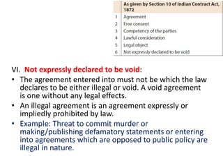 VI. Not expressly declared to be void:
• The agreement entered into must not be which the law
declares to be either illegal or void. A void agreement
is one without any legal effects.
• An illegal agreement is an agreement expressly or
impliedly prohibited by law.
• Example: Threat to commit murder or
making/publishing defamatory statements or entering
into agreements which are opposed to public policy are
illegal in nature.
 