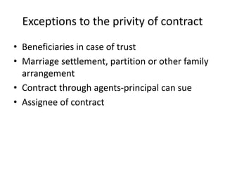 Exceptions to the privity of contract
• Beneficiaries in case of trust
• Marriage settlement, partition or other family
arrangement
• Contract through agents-principal can sue
• Assignee of contract
 