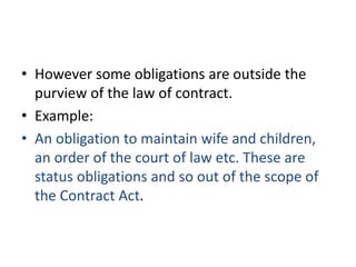 • However some obligations are outside the
purview of the law of contract.
• Example:
• An obligation to maintain wife and children,
an order of the court of law etc. These are
status obligations and so out of the scope of
the Contract Act.
 