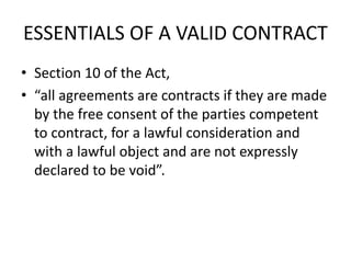 ESSENTIALS OF A VALID CONTRACT
• Section 10 of the Act,
• “all agreements are contracts if they are made
by the free consent of the parties competent
to contract, for a lawful consideration and
with a lawful object and are not expressly
declared to be void”.
 