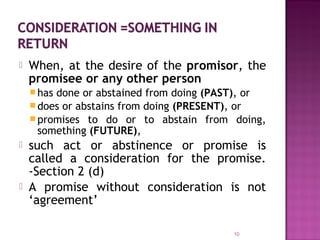  When, at the desire of the promisor, the
promisee or any other person
has done or abstained from doing (PAST), or
does or abstains from doing (PRESENT), or
promises to do or to abstain from doing,
something (FUTURE),
 such act or abstinence or promise is
called a consideration for the promise.
-Section 2 (d)
 A promise without consideration is not
‘agreement’
10
 