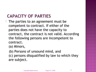  CAPACITY OF PARTIES
 The parties to an agreement must be
competent to contract. If either of the
parties does not have the capacity to
contract, the contract is not valid. According
the following persons are incompetent to
contract.
(a) Minors,          
(b) Persons of unsound mind, and
(c) persons disqualified by law to which they
are subject.
August 21, 2009Copyright Dipak Parmar 11
 