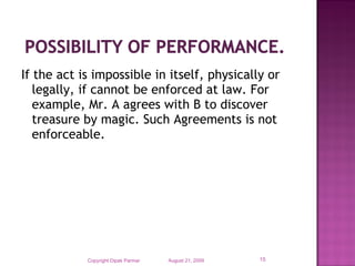 If the act is impossible in itself, physically or
legally, if cannot be enforced at law. For
example, Mr. A agrees with B to discover
treasure by magic. Such Agreements is not
enforceable.
August 21, 2009Copyright Dipak Parmar 15
 