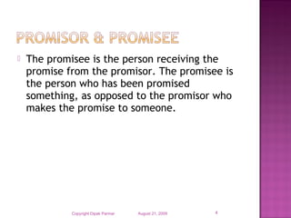  The promisee is the person receiving the
promise from the promisor. The promisee is
the person who has been promised
something, as opposed to the promisor who
makes the promise to someone.
August 21, 2009Copyright Dipak Parmar 4
 