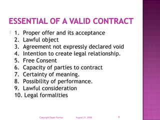 1.  Proper offer and its acceptance
2.  Lawful object
3.  Agreement not expressly declared void
4.  Intention to create legal relationship.
5.  Free Consent
6.  Capacity of parties to contract
7.  Certainty of meaning.
8.  Possibility of performance.
9.  Lawful consideration
10. Legal formalities
August 21, 2009Copyright Dipak Parmar 6
 