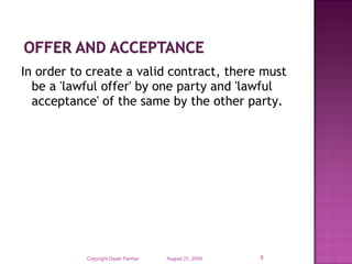 In order to create a valid contract, there must
be a 'lawful offer' by one party and 'lawful
acceptance' of the same by the other party.
August 21, 2009Copyright Dipak Parmar 8
 