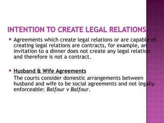  Agreements which create legal relations or are capable of
creating legal relations are contracts, for example, an
invitation to a dinner does not create any legal relation
and therefore is not a contract.
 Husband & Wife Agreements
The courts consider domestic arrangements between
husband and wife to be social agreements and not legally
enforceable: Balfour v Balfour.
 