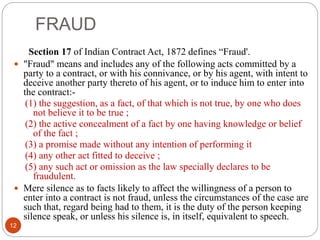 FRAUD
12
Section 17 of Indian Contract Act, 1872 defines “Fraud'.
 "Fraud" means and includes any of the following acts committed by a
party to a contract, or with his connivance, or by his agent, with intent to
deceive another party thereto of his agent, or to induce him to enter into
the contract:-
(1) the suggestion, as a fact, of that which is not true, by one who does
not believe it to be true ;
(2) the active concealment of a fact by one having knowledge or belief
of the fact ;
(3) a promise made without any intention of performing it
(4) any other act fitted to deceive ;
(5) any such act or omission as the law specially declares to be
fraudulent.
 Mere silence as to facts likely to affect the willingness of a person to
enter into a contract is not fraud, unless the circumstances of the case are
such that, regard being had to them, it is the duty of the person keeping
silence speak, or unless his silence is, in itself, equivalent to speech.
 