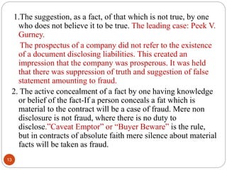 13
1.The suggestion, as a fact, of that which is not true, by one
who does not believe it to be true. The leading case: Peek V.
Gurney.
The prospectus of a company did not refer to the existence
of a document disclosing liabilities. This created an
impression that the company was prosperous. It was held
that there was suppression of truth and suggestion of false
statement amounting to fraud.
2. The active concealment of a fact by one having knowledge
or belief of the fact-If a person conceals a fat which is
material to the contract will be a case of fraud. Mere non
disclosure is not fraud, where there is no duty to
disclose.”Caveat Emptor” or “Buyer Beware” is the rule,
but in contracts of absolute faith mere silence about material
facts will be taken as fraud.
 