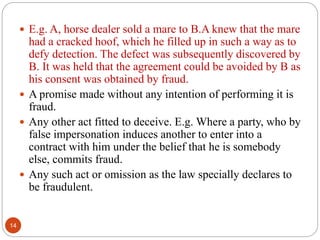 14
 E.g. A, horse dealer sold a mare to B.A knew that the mare
had a cracked hoof, which he filled up in such a way as to
defy detection. The defect was subsequently discovered by
B. It was held that the agreement could be avoided by B as
his consent was obtained by fraud.
 A promise made without any intention of performing it is
fraud.
 Any other act fitted to deceive. E.g. Where a party, who by
false impersonation induces another to enter into a
contract with him under the belief that he is somebody
else, commits fraud.
 Any such act or omission as the law specially declares to
be fraudulent.
 