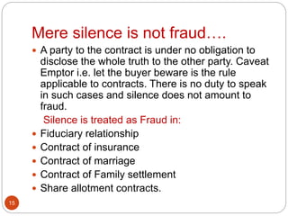 Mere silence is not fraud….
15
 A party to the contract is under no obligation to
disclose the whole truth to the other party. Caveat
Emptor i.e. let the buyer beware is the rule
applicable to contracts. There is no duty to speak
in such cases and silence does not amount to
fraud.
Silence is treated as Fraud in:
 Fiduciary relationship
 Contract of insurance
 Contract of marriage
 Contract of Family settlement
 Share allotment contracts.
 