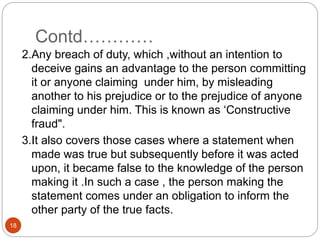 Contd…………
18
2.Any breach of duty, which ,without an intention to
deceive gains an advantage to the person committing
it or anyone claiming under him, by misleading
another to his prejudice or to the prejudice of anyone
claiming under him. This is known as ‘Constructive
fraud".
3.It also covers those cases where a statement when
made was true but subsequently before it was acted
upon, it became false to the knowledge of the person
making it .In such a case , the person making the
statement comes under an obligation to inform the
other party of the true facts.
 