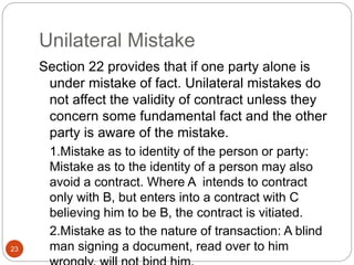 Unilateral Mistake
23
Section 22 provides that if one party alone is
under mistake of fact. Unilateral mistakes do
not affect the validity of contract unless they
concern some fundamental fact and the other
party is aware of the mistake.
1.Mistake as to identity of the person or party:
Mistake as to the identity of a person may also
avoid a contract. Where A intends to contract
only with B, but enters into a contract with C
believing him to be B, the contract is vitiated.
2.Mistake as to the nature of transaction: A blind
man signing a document, read over to him
 