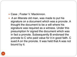 24
 Case ; Foster V. Mackinnon.
 A an illiterate old man, was made to put his
signature on a document which was a pronote .A
thought the document to be a will where his
signature was required as a witness. Under this
presumption hr signed the document which was
in fact a pronote. Subsequently B endorsed the
pronote to C who paid value for it in good faith. C
sued A on the pronote. It was held that A was not
bound by it.
 