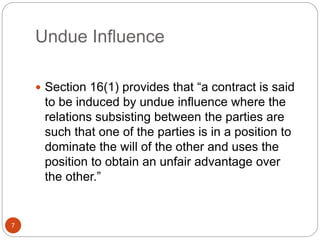 Undue Influence
 Section 16(1) provides that “a contract is said
to be induced by undue influence where the
relations subsisting between the parties are
such that one of the parties is in a position to
dominate the will of the other and uses the
position to obtain an unfair advantage over
the other.”
7
 