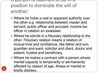 A person is deemed to be in a
position to dominate the will of
another:
 Where he holds a real or apparent authority over
the other e.g. relationship between master and
servant, public officer and accused, income tax
officer in relation an assessee.
 Where he stands in a fiduciary relationship to the
other. Fiduciary relation means a relation of
mutual trust and confidence. like father and son,
guardian and ward, solicitor and client, doctor and
patient, trustee and beneficiary.
 Where he makes a contract with a person whose
mental capacity is temporarily or permanently
affected by reason of age, illness or mental or
bodily distress.
8
 