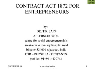 CONTRACT ACT 1872 FOR ENTREPRENEURS  by :  DR. T.K. JAIN AFTERSCHO ☺ OL  centre for social entrepreneurship  sivakamu veterinary hospital road bikaner 334001 rajasthan, india FOR – PGPSE PARTICIPANTS  mobile : 91+9414430763  