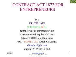 CONTRACT ACT 1872 FOR ENTREPRENEURS  by :  DR. T.K. JAIN AFTERSCHO ☺ OL  centre for social entrepreneurship  sivakamu veterinary hospital road bikaner 334001 rajasthan, india FOR –  PGPSE / CSE  PARTICIPANTS  [email_address] mobile : 91+9414430763 