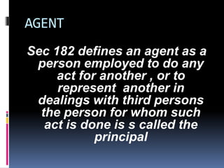 Sec 182 defines an agent as a 
person employed to do any 
act for another , or to 
represent another in 
dealings with third persons 
the person for whom such 
act is done is s called the 
principal 
AGENT 
 